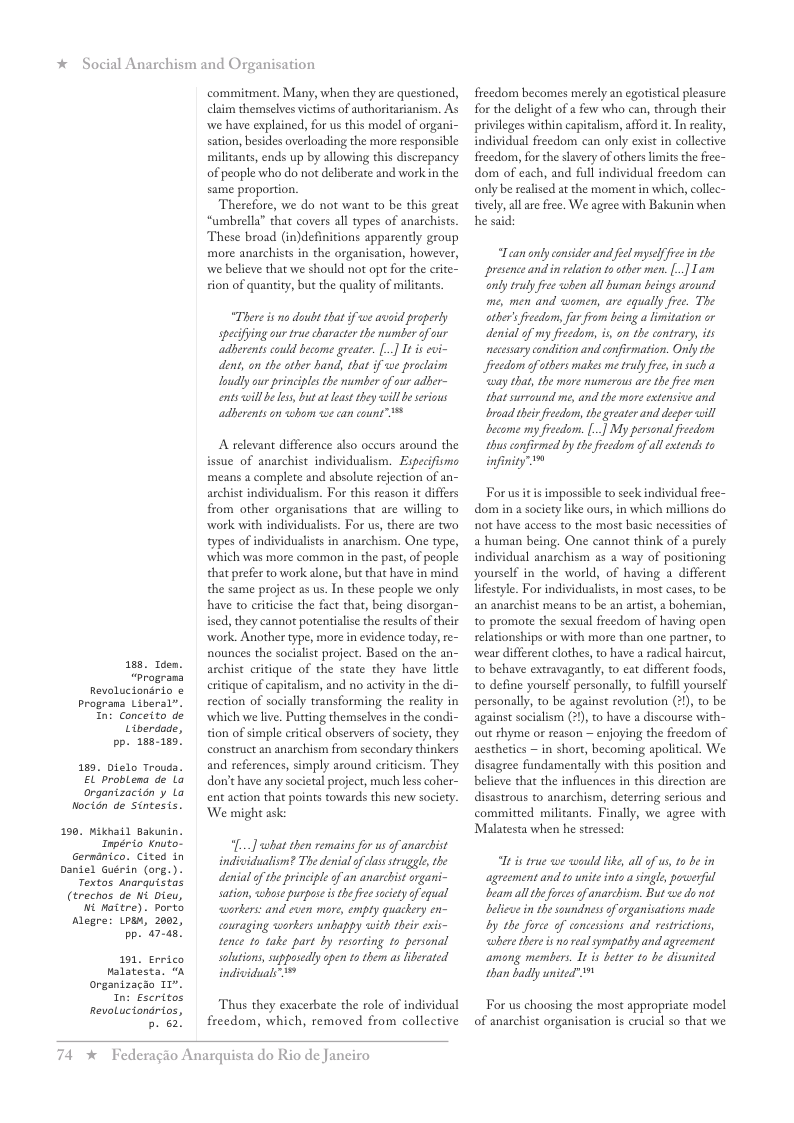 * Social Anarchism and Organisation  188, Idem. “Prograna  Revolucionario & Prograna Liberal”.  189 e  In: Conceito de Uiberdade, pp. 188-180]  . bielo Trouda. probLena de Lo  organtzacian y Lo Nocidn de Sintesis.  100, 1  ikhail Bakunin. Inpério Knuto-  Gerndnico. Cited in  Daniel Tex  Guérin (org.). tos Anarquistas  (trechos de ni Dieu,  " Alegr  o  Maitre). porto re: Loa, 2082, pp. 47-a5.  191, Errico Malatesta, “A ranizacio 10", In: Escritos  RevoLuciondrios,  b. 62!  commitment. Many, when they are questioned, claim themselves victims of authoritarianism. As we have explained, for us this model of organi- sation, besides overloading the more responsible militants, ends up by allowing this discrepancy of people who do not deliberate and work in the same proportion.  Therefore, we do not want to be this great “umbrella” that covers all types of anarchists These broad (in)definitions apparently group more anarchists in the organisation, however, we believe that we should not opt for the crite- ion of quantity, but the quality of militants  “There s no doubt that if we aveid properly specifying our true chavacter the number of our adserents could become greater. [.] It is evi- dent, on the other hand, that if we proclaim loudly ur principles the mumber of our adber- entswill e less, but a east they will beseious aderents on whom we can eount”  A relevant difference also occurs around the issue of anarchist individualism. Especifismo means a complete and absolute rejection of an- archist individualism. For this reason it differs from other organisations that are willing to work with individualists. For us, there are two types of individualists in anarchism. One type, which was more common in the past, of people that prefer to work alone, but that have in mind the same project as us. In these people we only have to criticise the fact that, being disorg: ised, they cannot potentialise the results of their work. Another type, more in evidence today, re- nounces the socialist project. Based on the an- archist critique of the state they have little ritique of capitalism, and no activity in the di- rection of soclly transforming the reality in which we live. Putting themselves in the condi- tion of simple critical abservers of society, they construct an anarchism from secondary thinkers and references, simply around criticism. They don’t have any societal project, much lss coh ent action that points towards this new society. ‘We might ask:  “[...] what then remains for us o anarchist indiidualism? The denial of elss struggle, the denial of the principle of an anarchist rgani- sation, whase purpose i the fee sciety of equal workers: and cven more, empty quackery en- couraging warkers unhappy with their exis- tence to take part by resorting to personal solutions, supposedly open to them as iberated individuals”  Thus they exacerbate the role of individual freedom, which, removed from collective  74 x  Federagio Anarquista do Rio de Janeiro  freedom becomes merely an egoristical pleasure for the delight of a few who can, through their privileges within capitalism, afford it In realty, individual freedom can only exist in collective freedom, o the slavery of others limits the frec- dom of each, and full individual freedom can only be realised at the moment in which, collec- tively,all ae free. We agree with Bakunin when he said  “Lean only consider and feel myslf fiee i the presence and in elation to other men. [.] Tam andy trulyfre when all human beings around me, men and women, are equally free. The ather’s fedoms fr from being a limitation or denial of my fieedom, is, on the eontrary, ts necessary condition and eonfirmation. Only the freedom ofotbers makes me trly fiee, insuch ‘way that, the more numerous are the free men that surround me, and the more extensive and broad ther fecdam, the greater and decper will become my fieedom. [..] My personal ieedom thus eonfirmed by thefreedoms ofall extends to infinity 1  Forus itis impossible to seck individual free- dom in a society like ous, in which millions do not have access to the most basic necessities of a human being. One cannot think of a purely individual anarchism as a way of positioning yourself in the world, of having a different lifestyl. For individualists, in most cases, to be an anarchist means to be an artist, a bohemian, to promore the sexual freedom of having open selationships or with more than one partner, to wear different clothes, to have a radical haircut, to behave extravagandly, to eat different foods, to define yourslf personally, to fulfill yourself personally, to be against revolution (2), to be against socialism (2),to have a discourse with- out thyme or reason — enjoying the ficedom of aesthetics — in short, becoming apolitical. We disagree fundamentally with this position and believe that the influences in this direction are disastrous to anarchism, deterring serious and committed militants. Finally, we agree with Malatesta when he stressed:  Tt i tre e wwould ik, all of us 1 be in agreement and to nite into asingle, powerfil bam all the frces o anarchism. But we do ot belicuein the soundnes of rganiations made Ly the force of concessions and restictons, whereihere s o realsympathy and agreement among members. It is btter to be disunited than badly united”  For us choosing the most appropriate model of anarchist organisation is crucial so that we 